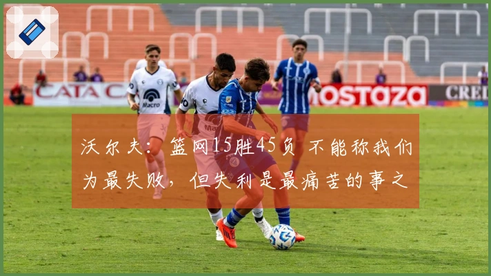 沃尔夫：篮网15胜45负 不能称我们为最失败，但失利是最痛苦的事之一