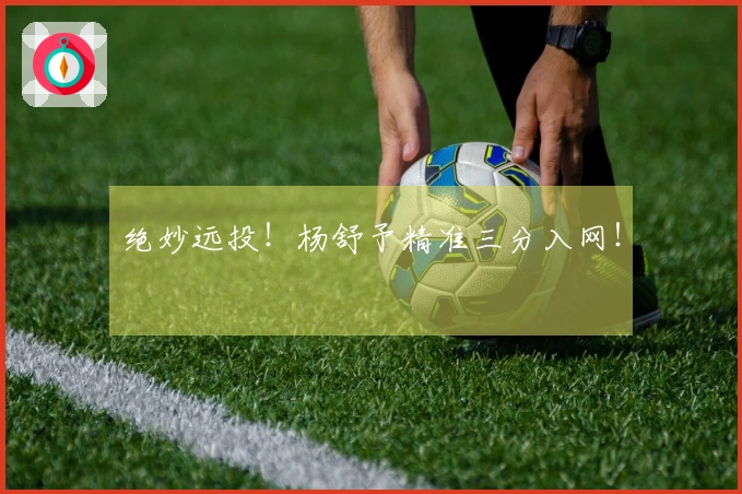 绝妙远投！杨舒予精准三分入网！
