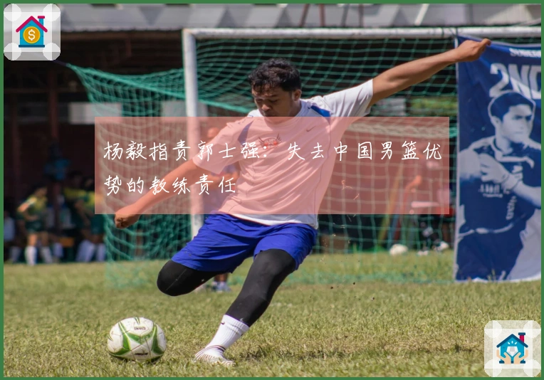 杨毅指责郭士强：失去中国男篮优势的教练责任