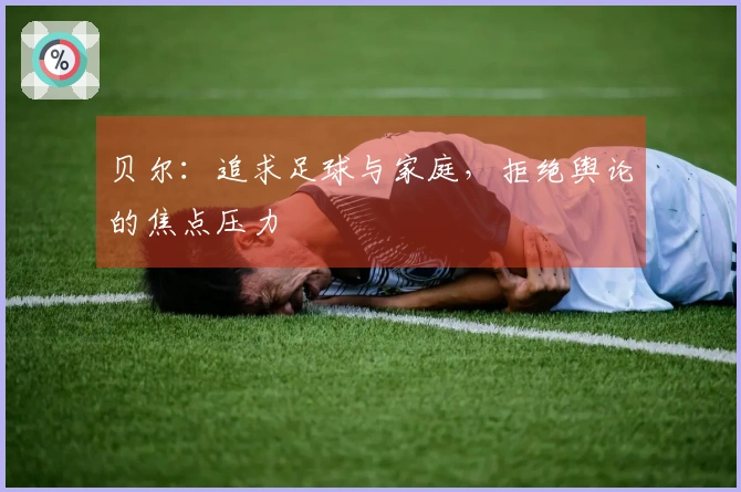 贝尔：追求足球与家庭，拒绝舆论的焦点压力