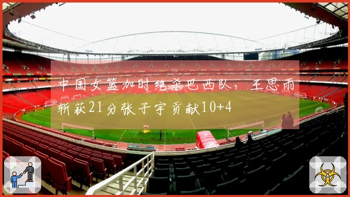 中国女篮加时绝杀巴西队，王思雨斩获21分张子宇贡献10+4