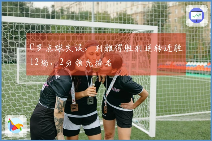 C罗点球失误，利雅得胜利逆转连胜12场，2分领先排名
