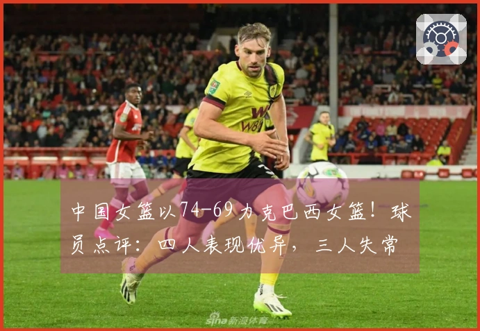 中国女篮以74-69力克巴西女篮！球员点评：四人表现优异，三人失常，三人勉强及格