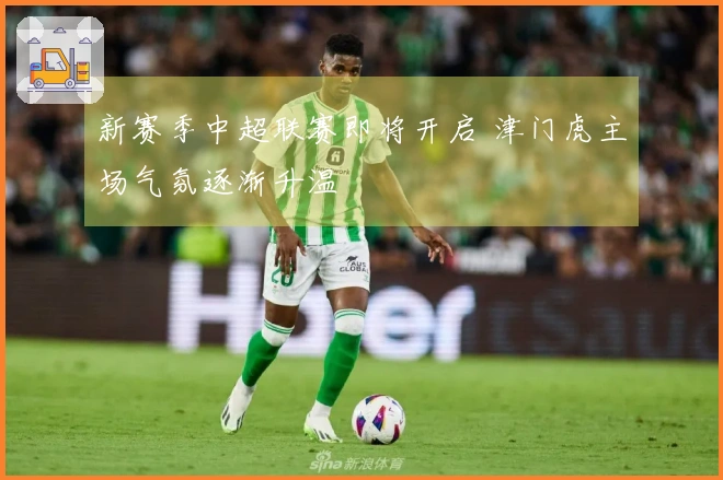 新赛季中超联赛即将开启 津门虎主场气氛逐渐升温