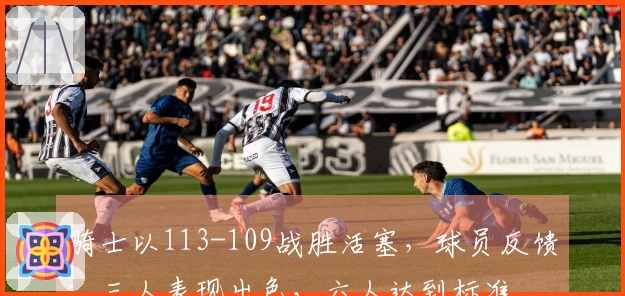 骑士以113-109战胜活塞，球员反馈：三人表现出色，六人达到标准