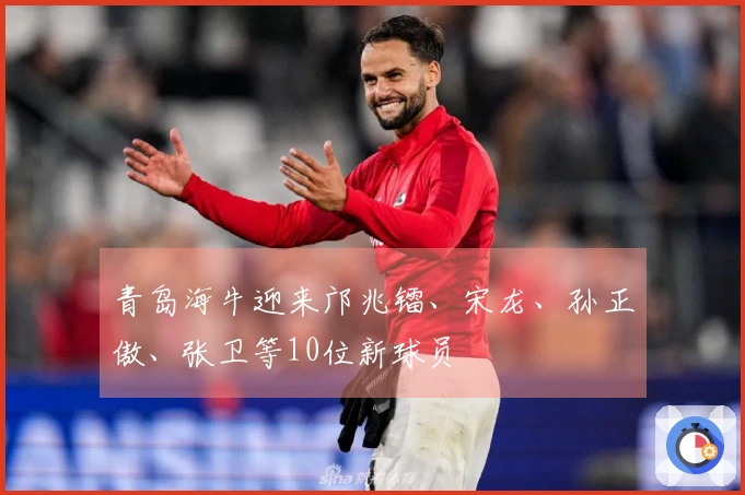 青岛海牛迎来邝兆镭、宋龙、孙正傲、张卫等10位新球员