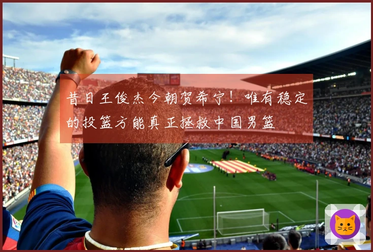 昔日王俊杰今朝贺希宁！唯有稳定的投篮方能真正拯救中国男篮