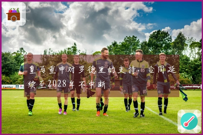 皇马重申对罗德里的支持，合同延续至2028年不中断