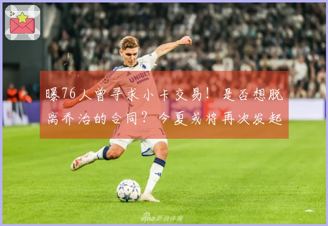 曝76人曾寻求小卡交易！是否想脱离乔治的合同？今夏或将再次发起交易尝试