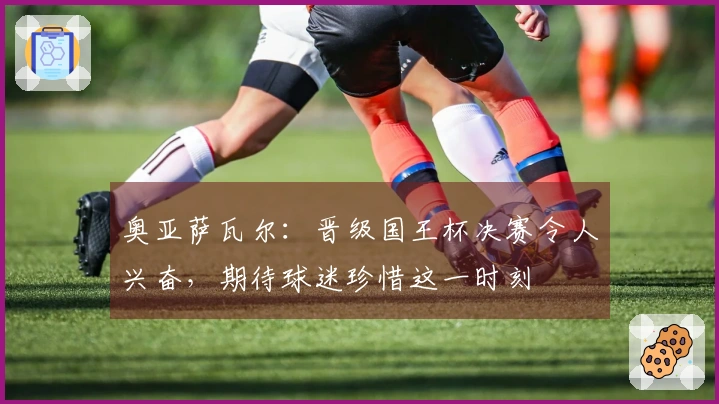 奥亚萨瓦尔：晋级国王杯决赛令人兴奋，期待球迷珍惜这一时刻