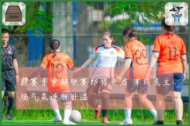 新赛季中超联赛即将开启 津门虎主场气氛逐渐升温