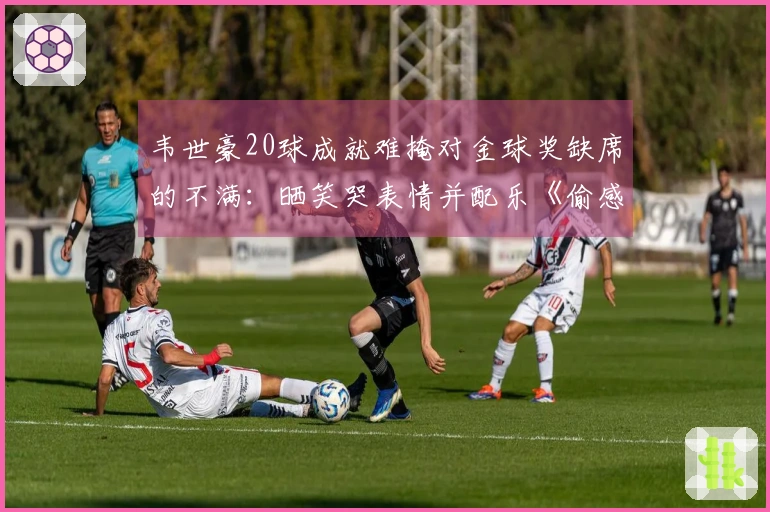 韦世豪20球成就难掩对金球奖缺席的不满：晒笑哭表情并配乐《偷感》