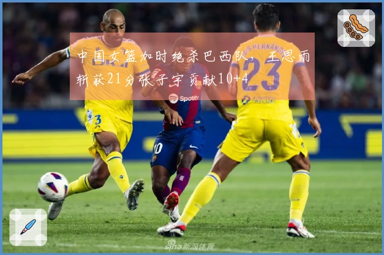 中国女篮加时绝杀巴西队，王思雨斩获21分张子宇贡献10+4