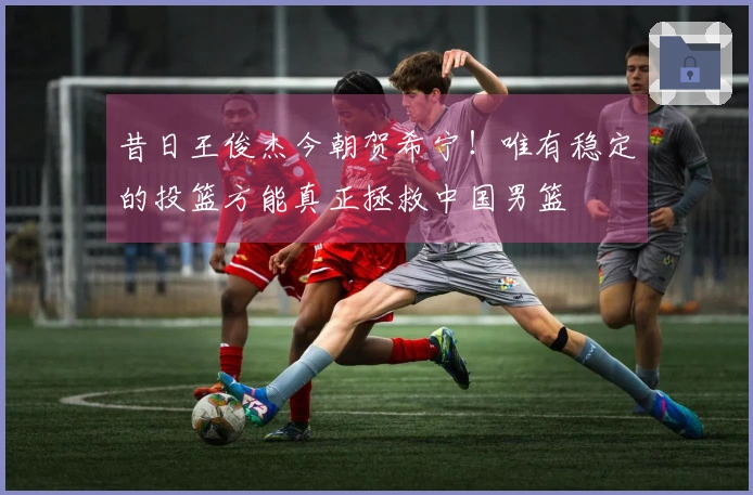 昔日王俊杰今朝贺希宁！唯有稳定的投篮方能真正拯救中国男篮