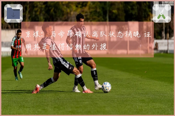 京媒：马帝昂确认离队状态稍晚 证明其是值得信赖的外援