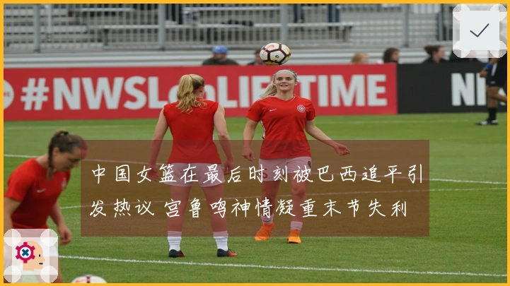 中国女篮在最后时刻被巴西追平引发热议 宫鲁鸣神情凝重末节失利