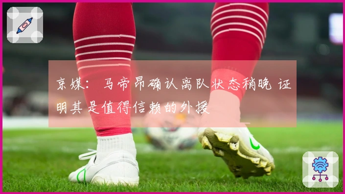 京媒：马帝昂确认离队状态稍晚 证明其是值得信赖的外援