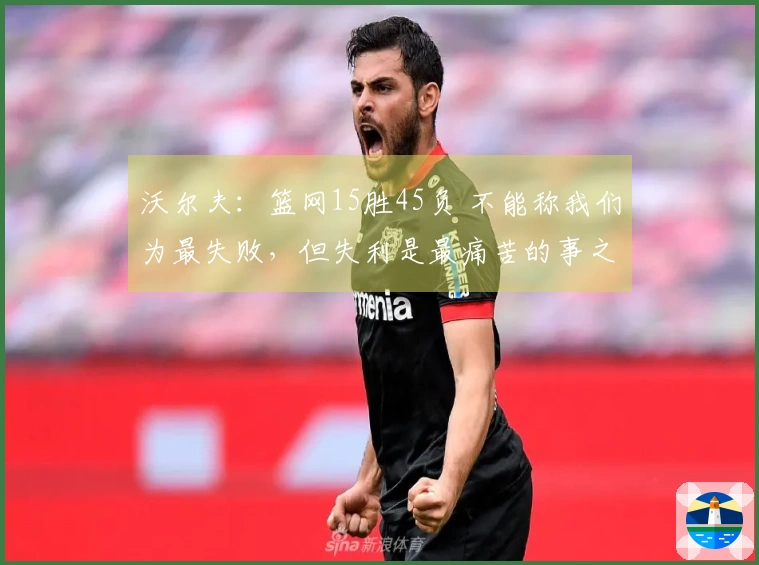 沃尔夫：篮网15胜45负 不能称我们为最失败，但失利是最痛苦的事之一