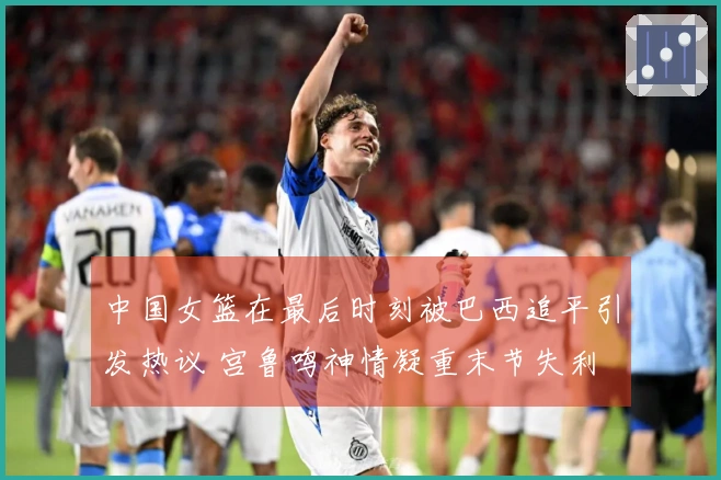 中国女篮在最后时刻被巴西追平引发热议 宫鲁鸣神情凝重末节失利