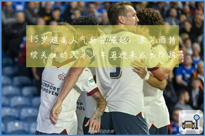 15岁超高人气新星崛起，朱芳雨持续关注的天才少年正迎来成长阶段