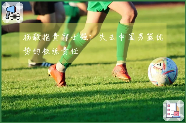 杨毅指责郭士强：失去中国男篮优势的教练责任