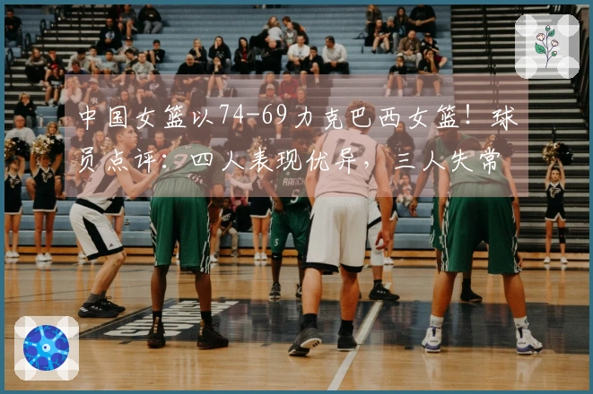 中国女篮以74-69力克巴西女篮！球员点评：四人表现优异，三人失常，三人勉强及格