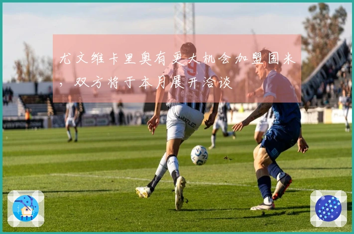 尤文维卡里奥有更大机会加盟国米，双方将于本月展开洽谈