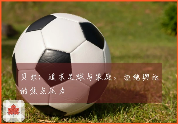 贝尔:追求足球与家庭,拒绝舆论的焦点压力