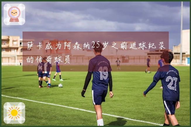 萨卡成为阿森纳25岁之前进球纪录的传奇球员