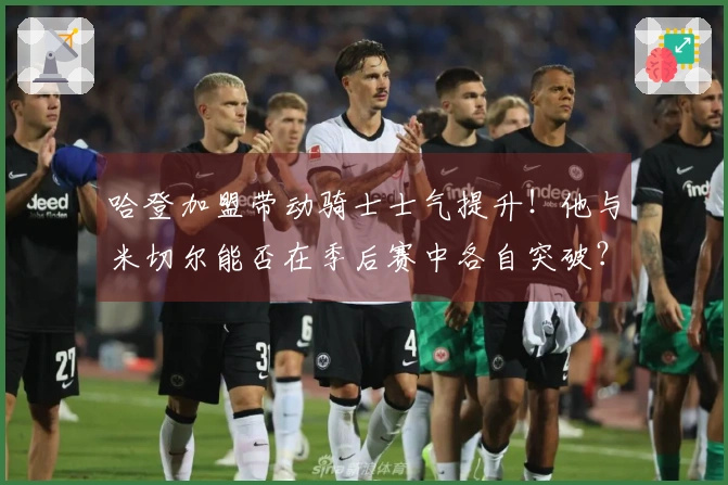 哈登加盟带动骑士士气提升！他与米切尔能否在季后赛中各自突破？