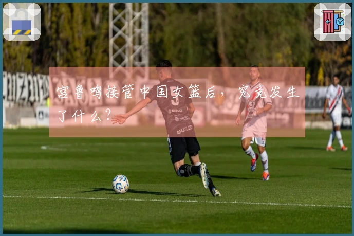 宫鲁鸣接管中国女篮后，究竟发生了什么？