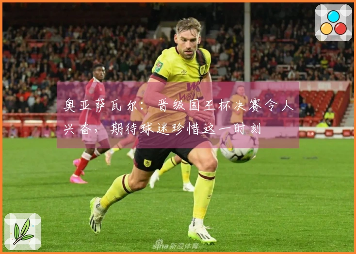 奥亚萨瓦尔：晋级国王杯决赛令人兴奋，期待球迷珍惜这一时刻